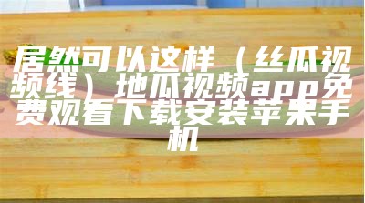 居然可以这样（丝瓜视频线）地瓜视频app免费观看下载安装苹果手机