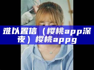 难以置信（樱桃app深夜）樱桃appg（樱桃app yt）