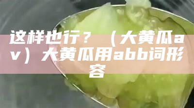 这样也行？（大黄瓜av）大黄瓜用abb词形容（abb式形容黄瓜）