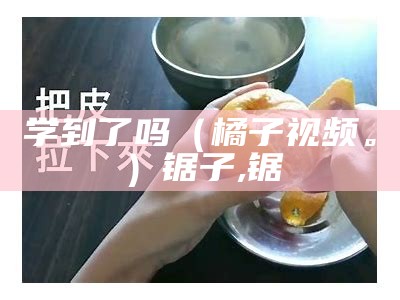 学到了吗（橘子视频。）锯子,锯（我想听锯子的）