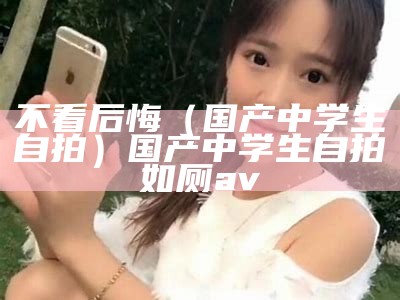 不看后悔（国产中学生自拍）国产中学生自拍如厕av（国产在学）