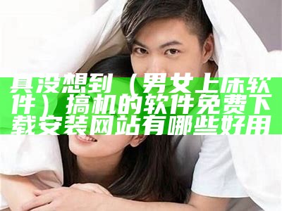 真没想到（男女上床软件）搞机的软件免费下载安装网站有哪些好用