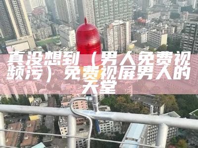 真没想到（男人免费视频污）免费视屏男人的天堂