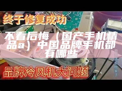 不看后悔（国产手机精品a）中国品牌手机都有哪些（手机国产在线app）