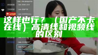 这样也行？（国产不卡在线）高清线和视频线的区别（不卡视频自线拍）