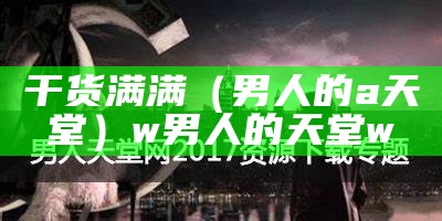 干货满满（男人的a天堂）w男人的天堂w