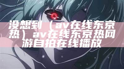 没想到（av在线东京热）av在线东京热网游自拍在线播放