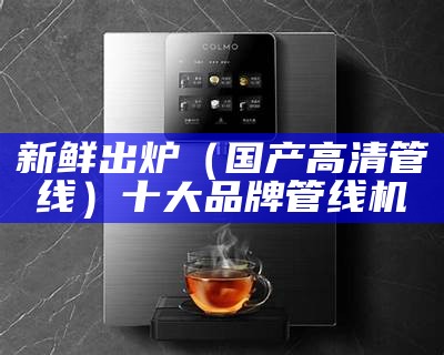 新鲜出炉（国产高清管线）十大品牌管线机（管线机排名前10名品牌）