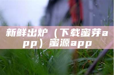 新鲜出炉（下载蜜芽app）蜜源app（蜜芽plusapp官方免费下载）