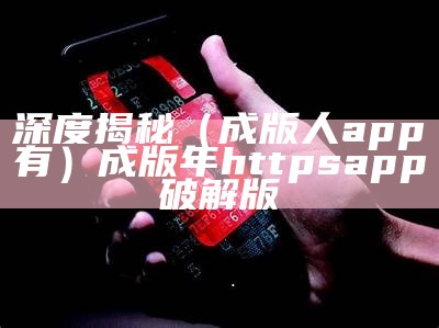 深度揭秘（成版人app有）成版年httpsapp破解版（成版app破解版官网）