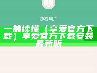 一篇读懂（享爱官方下载）享爱官方下载安装最新版（享爱官方平台下载）