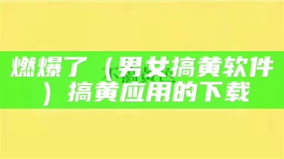 燃爆了（男女搞黄软件）搞黄应用的下载（搞黄软件免费的都有哪些）