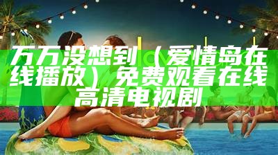 万万没想到（爱情岛在线播放）免费观看在线高清电视剧（爱情岛网址大全淘宝京东芒果）