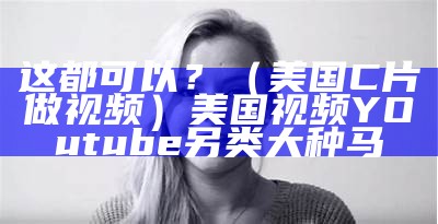 这都可以？（美国C片做视频）美国视频YOutube另类大种马