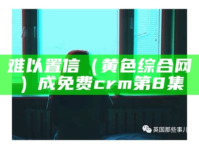 难以置信（黄色综合网）成免费crm第8集