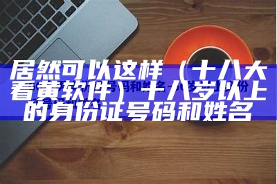 居然可以这样（十八大看黄软件）十八岁以上的身份证号码和姓名