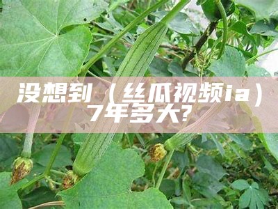 没想到（丝瓜视频ia）7年多大?