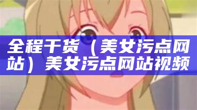 全程干货（美女污点网站）美女污点网站视频