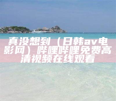 真没想到（日韩av电影网）哔哩哔哩免费高清视频在线观看