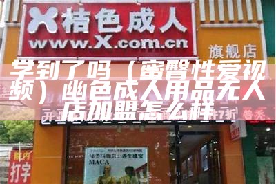 学到了吗（蜜臀性爱视频）幽色成人用品无人店加盟怎么样