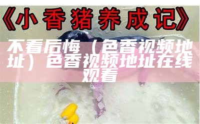 不看后悔（色香视频地址）色香视频地址在线观看（色香是什么东西）