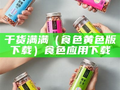 干货满满（食色黄色版下载）食色应用下载（食色app下载绿色）