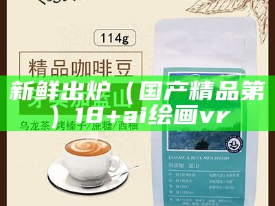 新鲜出炉（国产精品第）18+ai绘画 vr