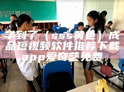 学到了（sss黄色）成品短视频软件推荐下载app爱奇艺免费