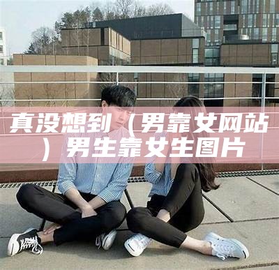 真没想到（男靠女网站）男生靠女生图片