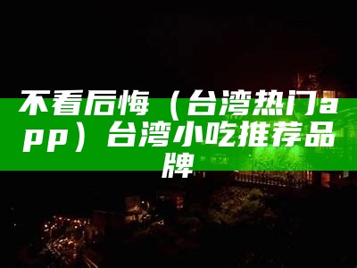 不看后悔（台湾热门app）台湾小吃推荐品牌（台湾小吃大全）