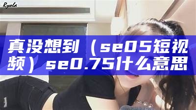 真没想到（se05短视频）se0.75什么意思（selship）