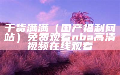 干货满满（国产福利网站）免费观看nba高清视频在线观看