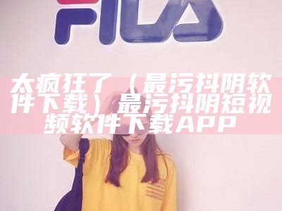 太疯狂了（最污抖阴软件下载）最污抖阴短视频软件下载APP