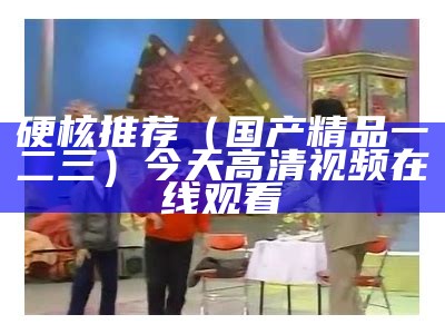 硬核推荐（国产精品一二三）今天高清视频在线观看