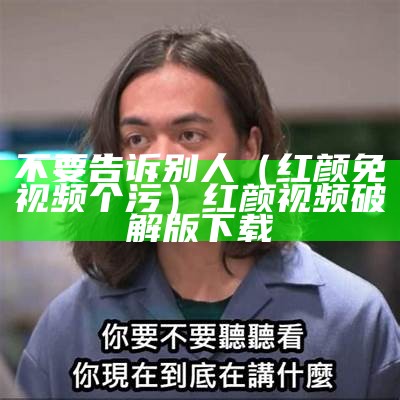 不要告诉别人（红颜免视频个污）红颜视频破解版下载