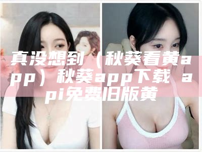 真没想到（秋葵看黄app）秋葵app下载汅api免费旧版黄