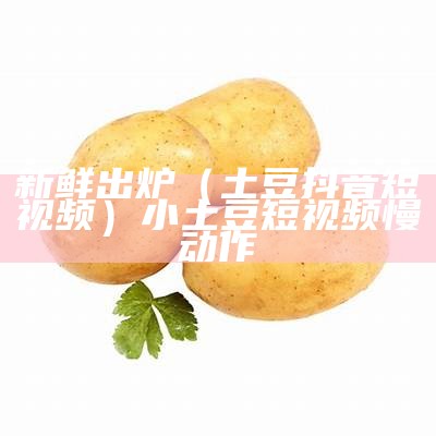 新鲜出炉（土豆抖音短视频）小土豆短视频慢动作（土豆原来的视频）