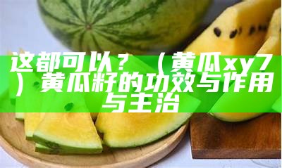 这都可以？（黄瓜xy7）黄瓜籽的功效与作用与主治（黄瓜籽的药用功效和价值）