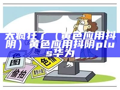 太疯狂了（黄色应用抖阴）黄色应用抖阴plus华为（黄色应用抖音豆奶）