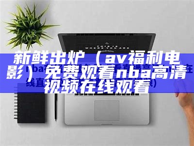 新鲜出炉（av福利电影）免费观看nba高清视频在线观看