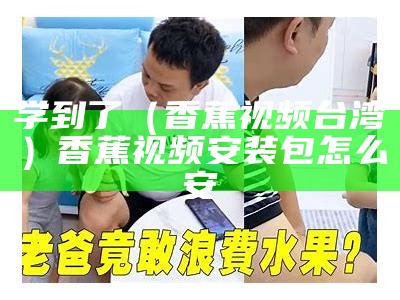 学到了（香蕉视频台湾）香蕉视频安装包怎么安