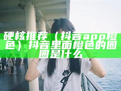 硬核推荐（抖音app橙色）抖音里面橙色的圈圈是什么（抖音橙色的图标是什么意思）