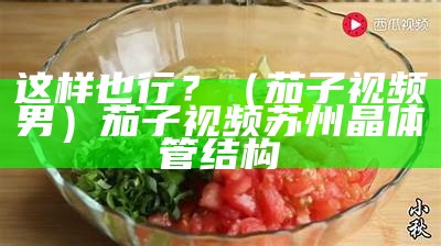 这样也行？（茄子视频男）茄子视频苏州晶体管结构（茄子视频让兴趣无处可桃）