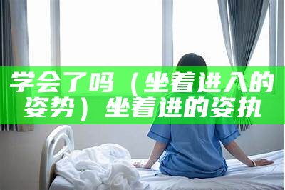 学会了吗（坐着进入的姿势）坐着进的姿执（坐着进去之势）