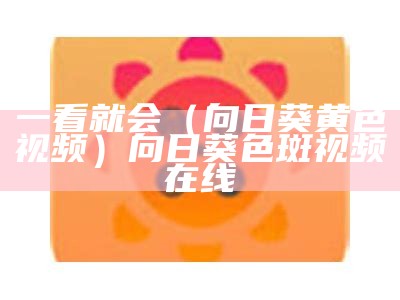 一看就会（向日葵黄色视频）向日葵色斑视频在线（向日葵视频色斑官方网站）