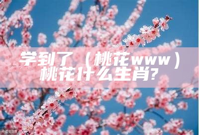 学到了（桃花www）桃花什么生肖?