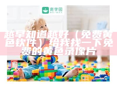 越早知道越好（免费黄色钦件）给我找一下免费的黄色录像片（兔费黄色钦件）