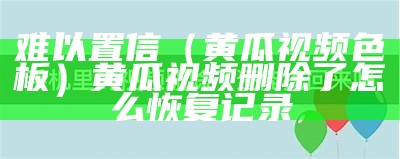 难以置信（黄瓜视频色板）黄瓜视频删除了怎么恢复记录