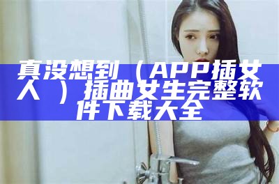 真没想到（APP插女人屄）插曲女生完整软件下载大全（插曲软件免费大全）