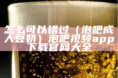 怎么可以错过（泡吧成人豆奶）泡吧视频app下载官网大全（泡吧app是真的吗）